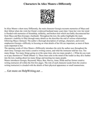 Characters In Alice Munro s Differently
In Alice Munro s short story Differently, the main character Georgia recounts memories of Maya and
their fallout when she visits her friend s widowed husband many years later. Upon her visit, her mind
is flooded with memories of friendship, infidelity, and broken trust which inevitably disconnected her
from Maya and Ben (Georgia s husband). Throughout the text, the author highlights the main
character s inability to filter through many details as she describes the end of various relationships
following Maya s betrayal. The author s thorough description of settings, characters, and events
emphasizes Georgia s difficulty in focusing on what details of her life are important, as most of them
seem important to her.
The opening words of Alice Munro s Differently introduce the style the author uses throughout the
short story: Georgia once took a creative writing course, and what the instructor told her was: Too
many things. Too many things going on at the same time; also too many people [...] What do you want
us to pay attention to? Think (Munro 1). These lines echo in the mind of the reader as they dive further
into the text, reading about too many things and meeting too many people.
Munro introduces Georgia, Raymond, Maya, Ben, Harvey, Anne, Hilda and her former creative
writing instructor all within the first few pages. The role of each character (aside from the creative
writing instructor) is clouded with the details of their physical appearance or small mannerisms.
... Get more on HelpWriting.net ...
 