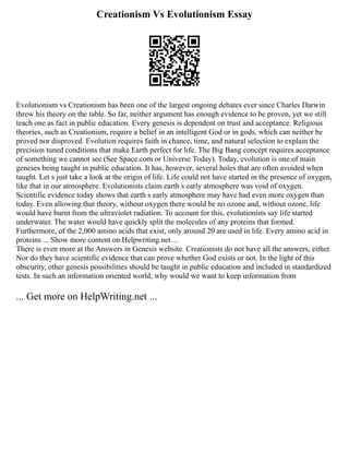 Creationism Vs Evolutionism Essay
Evolutionism vs Creationism has been one of the largest ongoing debates ever since Charles Darwin
threw his theory on the table. So far, neither argument has enough evidence to be proven, yet we still
teach one as fact in public education. Every genesis is dependent on trust and acceptance. Religious
theories, such as Creationism, require a belief in an intelligent God or in gods, which can neither be
proved nor disproved. Evolution requires faith in chance, time, and natural selection to explain the
precision tuned conditions that make Earth perfect for life. The Big Bang concept requires acceptance
of something we cannot see (See Space.com or Universe Today). Today, evolution is one of main
geneses being taught in public education. It has, however, several holes that are often avoided when
taught. Let s just take a look at the origin of life. Life could not have started in the presence of oxygen,
like that in our atmosphere. Evolutionists claim earth s early atmosphere was void of oxygen.
Scientific evidence today shows that earth s early atmosphere may have had even more oxygen than
today. Even allowing that theory, without oxygen there would be no ozone and, without ozone, life
would have burnt from the ultraviolet radiation. To account for this, evolutionists say life started
underwater. The water would have quickly split the molecules of any proteins that formed.
Furthermore, of the 2,000 amino acids that exist, only around 20 are used in life. Every amino acid in
proteins ... Show more content on Helpwriting.net ...
There is even more at the Answers in Genesis website. Creationists do not have all the answers, either.
Nor do they have scientific evidence that can prove whether God exists or not. In the light of this
obscurity, other genesis possibilities should be taught in public education and included in standardized
tests. In such an information oriented world, why would we want to keep information from
... Get more on HelpWriting.net ...
 