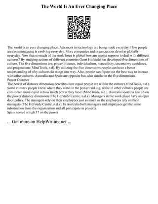 The World Is An Ever Changing Place
The world is an ever changing place. Advances in technology are being made everyday. How people
are communicating is evolving everyday. More companies and organizations develop globally
everyday. Now that so much of the work force is global how are people suppose to deal with different
cultures? By studying actions of different countries Geert Hofstede has developed five dimensions of
culture. The five dimensions are; power distance, individualism, masculinity, uncertainty avoidance,
and pragmatism (MindTools, n.d). By utilizing the five dimensions people can have a better
understanding of why cultures do things one way. Also, people can figure out the best way to interact
with other cultures. Australia and Spain are opposite but, also similar in the five dimensions.
Power Distance
The power of distance dimension describes how equal people are within the culture (MindTools, n.d.).
Some cultures people know where they stand in the power ranking, while in other cultures people are
considered more equal in how much power they have (MindTools, n.d.). Australia scored a low 36 on
the power distance dimension (The Hofstede Centre, n.d.a). Managers in the work place have an open
door policy. The managers rely on their employees just as much as the employees rely on their
managers (The Hofstede Centre, n.d.a). In Australia both managers and employees get the same
information from the organization and all participate in projects.
Spain scored a high 57 on the power
... Get more on HelpWriting.net ...
 