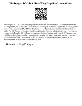 The Douglas DC-3 Is A Fixed-Wing Propeller-Driven Airliner
The Douglas DC 3 is a fixed wing propeller driven airliner. Its cruise speed (207 mph or 333 km/h)
and range (1,500 mi or 2,400 km) revolutionized air transport in the 1930s and 1940s. Its lasting effect
on the airline industry and World War II makes it one of the most significant transport aircraft ever
made. The DC 3 was a twin engine metal monoplane, developed as a larger, improved 14 bed sleeper
version of the Douglas DC 2. However, together with its military derivative, the C 47 Skytrain over
16,000 were built. Large numbers continue to see service in a wide variety well into the 21st century.
Approximately 400 DC 3s and converted C 47s are still flying to this day as a testament to the
durability of the design, many examples being over
... Get more on HelpWriting.net ...
 