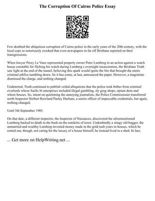 The Corruption Of Cairns Police Essay
Few doubted the ubiquitous corruption of Cairns police in the early years of the 20th century, with the
local cops so notoriously crooked that even newspapers in far off Brisbane reported on their
transgressions.
When lawyer Percy Le Vaux represented property owner Peter Lumberg in an action against a watch
house constable for filching his watch during Lumberg s overnight incarceration, the Brisbane Truth
saw light at the end of the tunnel, believing this spark would ignite the fire that brought the entire
criminal edifice tumbling down. So it has come, at last, announced the paper. However, a magistrate
dismissed the charge, and nothing changed.
Undeterred, Truth continued to publish veiled allegations that the police took bribes from criminal
overlords whose Sachs St enterprises included illegal gambling, sly grog shops, opium dens and
whore houses. So, intent on quietening the annoying journalists, the Police Commissioner transferred
north Inspector Herbert Rowland Pasley Durham, a senior officer of impeccable credentials, but again,
nothing changed.
Until 5th September 1905.
On that date, a different inspector, the Inspector of Nuisances, discovered the aforementioned
Lumberg hacked to death in the bush on the outskirts of town. Undoubtedly a stingy old bugger, the
unmarried and wealthy Lumberg invested money made in the gold rush years in houses, which he
rented out, though, not caring for the luxury of a house himself, he instead lived in a shed. In fact,
... Get more on HelpWriting.net ...
 