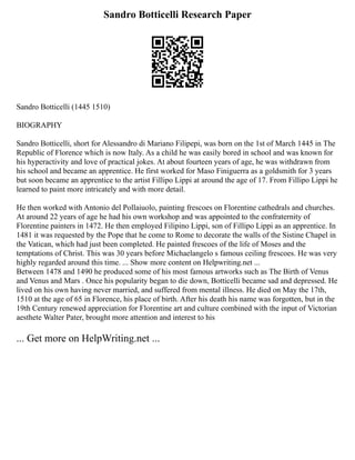 Sandro Botticelli Research Paper
Sandro Botticelli (1445 1510)
BIOGRAPHY
Sandro Botticelli, short for Alessandro di Mariano Filipepi, was born on the 1st of March 1445 in The
Republic of Florence which is now Italy. As a child he was easily bored in school and was known for
his hyperactivity and love of practical jokes. At about fourteen years of age, he was withdrawn from
his school and became an apprentice. He first worked for Maso Finiguerra as a goldsmith for 3 years
but soon became an apprentice to the artist Fillipo Lippi at around the age of 17. From Fillipo Lippi he
learned to paint more intricately and with more detail.
He then worked with Antonio del Pollaiuolo, painting frescoes on Florentine cathedrals and churches.
At around 22 years of age he had his own workshop and was appointed to the confraternity of
Florentine painters in 1472. He then employed Filipino Lippi, son of Fillipo Lippi as an apprentice. In
1481 it was requested by the Pope that he come to Rome to decorate the walls of the Sistine Chapel in
the Vatican, which had just been completed. He painted frescoes of the life of Moses and the
temptations of Christ. This was 30 years before Michaelangelo s famous ceiling frescoes. He was very
highly regarded around this time. ... Show more content on Helpwriting.net ...
Between 1478 and 1490 he produced some of his most famous artworks such as The Birth of Venus
and Venus and Mars . Once his popularity began to die down, Botticelli became sad and depressed. He
lived on his own having never married, and suffered from mental illness. He died on May the 17th,
1510 at the age of 65 in Florence, his place of birth. After his death his name was forgotten, but in the
19th Century renewed appreciation for Florentine art and culture combined with the input of Victorian
aesthete Walter Pater, brought more attention and interest to his
... Get more on HelpWriting.net ...
 