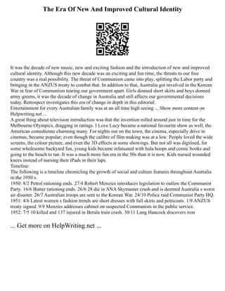 The Era Of New And Improved Cultural Identity
It was the decade of new music, new and exciting fashion and the introduction of new and improved
cultural identity. Although this new decade was an exciting and fun time, the threats to our free
country was a real possibility. The threat of Communism came into play, splitting the Labor party and
bringing in the ANZUS treaty to combat that. In addition to that, Australia got involved in the Korean
War in fear of Communism tearing our government apart. Girls donned short skirts and boys donned
army greens, it was the decade of change in Australia and still affects our governmental decisions
today. Retrospect investigates this era of change in depth in this editorial.
Entertainment for every Australian family was at an all time high seeing ... Show more content on
Helpwriting.net ...
A great thing about television introduction was that the invention rolled around just in time for the
Melbourne Olympics, dragging in ratings. I Love Lucy became a national favourite show as well, the
American comedienne charming many. For nights out on the town, the cinema, especially drive in
cinemas, became popular; even though the calibre of film making was at a low. People loved the wide
screens, the colour picture, and even the 3D effects at some showings. But not all was digitised, for
some wholesome backyard fun, young kids became infatuated with hula hoops and comic books and
going to the beach to tan. It was a much more fun era in the 50s than it is now. Kids nursed wounded
knees instead of nursing their iPads in their laps.
Timeline:
The following is a timeline chronicling the growth of social and culture features throughout Australia
in the 1950 s.
1950: 8/2 Petrol rationing ends. 27/4 Robert Menzies introduces legislation to outlaw the Communist
Party. 16/6 Butter rationing ends. 26/6 28 die in ANA Skymaster crash and is deemed Australia s worst
air disaster. 26/7 Australian troops are sent to the Korean War. 24/10 Police raid Communist Party HQ.
1951: 4/6 Latest women s fashion trends are short dresses with full skirts and petticoats. 1/9 ANZUS
treaty signed. 9/9 Menzies addresses cabinet on suspected Communists in the public service.
1952: 7/5 10 killed and 137 injured in Berala train crash. 30/11 Lang Hancock discovers iron
... Get more on HelpWriting.net ...
 