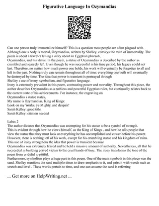 Figurative Language In Ozymandias
Can one person truly immortalize himself? This is a question most people are often plagued with.
Although one s body is mortal, Ozymandias, written by Shelley, conveys the truth of immortality. The
poem is about a traveler telling a story about an Egyptian pharaoh,
Ozymandias, and his statue. In the poem, a statue of Ozymandias is described by the author as
crumbled and scarcely left. Even though he was successful in his time period, his legacy could not
last. Therefore, no matter how much power one holds, his work will eventually be forgotten to all and
left in the past. Nothing truly can remain throughout all of time: everything one built will eventually
be destroyed by time. The idea that power is transient is portrayed through
Shelley s use of irony, symbolism, and figurative language.
Irony is extremely prevalent in this poem, contrasting power and mortality. Throughout this piece, the
author describes Ozymandias as a ruthless and powerful Egyptian ruler, but continually relates back to
the current state of his achievements. For instance, the engraving on
Ozymandias s statue states,
My name is Ozymandias, King of Kings:
Look on my Works, ye Mighty, and despair!
Sarah Kelley: good title
Sarah Kelley: citation needed
Labas 2
The author dictates that Ozymandias was attempting for his statue to be a symbol of strength.
This is evident through how he views himself, as the King of Kings , and how he tells people that
view the statue that they must look at everything he has accomplished and cower before his power.
However, there is nothing left of his work, except for his crumbling statue and his kingdom of ruins.
This use of irony strengthens the idea that power is transient because
Ozymandias was extremely feared and he held a massive amount of authority. Nevertheless, all that he
succeeded in building played victim to the cruel hands of time. The irony transforms the tone of the
poem from prideful to pitiful.
Furthermore, symbolism plays a huge part in this poem. One of the main symbols in this piece was the
sand. Shelley mentions the sand multiple times to draw emphasis to it, and pairs it with words such as
stretch and level . These words pertain to time, and one can assume the sand is referring
... Get more on HelpWriting.net ...
 