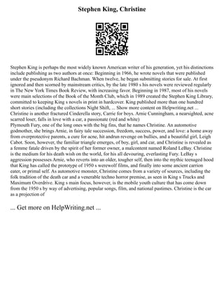 Stephen King, Christine
Stephen King is perhaps the most widely known American writer of his generation, yet his distinctions
include publishing as two authors at once: Beginning in 1966, he wrote novels that were published
under the pseudonym Richard Bachman. When twelve, he began submitting stories for sale. At first
ignored and then scorned by mainstream critics, by the late 1980 s his novels were reviewed regularly
in The New York Times Book Review, with increasing favor. Beginning in 1987, most of his novels
were main selections of the Book of the Month Club, which in 1989 created the Stephen King Library,
committed to keeping King s novels in print in hardcover. King published more than one hundred
short stories (including the collections Night Shift, ... Show more content on Helpwriting.net ...
Christine is another fractured Cinderella story, Carrie for boys. Arnie Cunningham, a nearsighted, acne
scarred loser, falls in love with a car, a passionate (red and white)
Plymouth Fury, one of the long ones with the big fins, that he names Christine. An automotive
godmother, she brings Arnie, in fairy tale succession, freedom, success, power, and love: a home away
from overprotective parents, a cure for acne, hit andrun revenge on bullies, and a beautiful girl, Leigh
Cabot. Soon, however, the familiar triangle emerges, of boy, girl, and car, and Christine is revealed as
a femme fatale driven by the spirit of her former owner, a malcontent named Roland LeBay. Christine
is the medium for his death wish on the world, for his all devouring, everlasting Fury. LeBay s
aggression possesses Arnie, who reverts into an older, tougher self, then into the mythic teenaged hood
that King has called the prototype of 1950 s werewolf films, and finally into some ancient carrion
eater, or primal self. As automotive monster, Christine comes from a variety of sources, including the
folk tradition of the death car and a venerable techno horror premise, as seen in King s Trucks and
Maximum Overdrive. King s main focus, however, is the mobile youth culture that has come down
from the 1950 s by way of advertising, popular songs, film, and national pastimes. Christine is the car
as a projection of
... Get more on HelpWriting.net ...
 