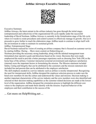 Jetblue Airways Executive Summary
Executive Summary
JetBlue Airways, the latest entrant in the airlines industry has gone through the initial stages
(entrepreneurial and collectivity) of the organizational life cycle rapidly under the successful
leadership of David Neelman. JetBlue Airways is currently in the formalization stage of the life cycle
where in it needs to create procedures and control systems to effectively manage its growth. Also as it
proceeds to grow further to reach the elaboration stage, JetBlue needs to continue to align itself with
the environment in order to maintain its sustained growth.
JetBlue: Entrepreneurial Stage
David Neelman realized his vision of creating an airlines company that is focused on customer service
by starting JetBlue. During ... Show more content on Helpwriting.net ...
Neelman providing the necessary strong leadership, along with the talented management team
formulated clear operative goals and directions based on his vision. Decisions that were made
emphasized the need to provide a better passenger experience such as choosing New York JFK as the
home base of the airlines. Customer interaction (external environment) and employee satisfaction
(internal) were the important factors in formulating the mission. The Mission statement included
Safety, Caring and Integrity that can be attributed to the customers and the mission statement also
included fun and passion that can be attributed to the employee satisfaction.
The skill emphasis needed in a service industry such as airlines is mostly interpersonal. Recognizing
the need for interpersonal skills, JetBlue designed the employee selection process to make sure the
hired crew members fit into the culture and understood the values and mission. Decision making is
another important characteristic of the service industry and the crew members were also identified and
selected on their decision making capabilities as the customer related decisions are made at the lowest
level of the organization. JetBlue designed the orientation process to highlight the different core
values to the employees and made them identify with the mission. Expected behavior of the
employees and their contribution to the success of the
... Get more on HelpWriting.net ...
 