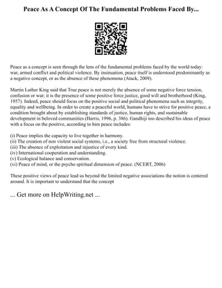 Peace As A Concept Of The Fundamental Problems Faced By...
Peace as a concept is seen through the lens of the fundamental problems faced by the world today:
war, armed conflict and political violence. By insinuation, peace itself is understood predominantly as
a negative concept, or as the absence of these phenomena (Atack, 2009).
Martin Luther King said that True peace is not merely the absence of some negative force tension,
confusion or war; it is the presence of some positive force justice, good will and brotherhood (King,
1957). Indeed, peace should focus on the positive social and political phenomena such as integrity,
equality and wellbeing. In order to create a peaceful world, humans have to strive for positive peace, a
condition brought about by establishing standards of justice, human rights, and sustainable
development in beloved communities (Harris, 1996, p. 386). Gandhiji too described his ideas of peace
with a focus on the positive, according to him peace includes:
(i) Peace implies the capacity to live together in harmony.
(ii) The creation of non violent social systems, i.e., a society free from structural violence.
(iii) The absence of exploitation and injustice of every kind.
(iv) International cooperation and understanding.
(v) Ecological balance and conservation.
(vi) Peace of mind, or the psycho spiritual dimension of peace. (NCERT, 2006)
These positive views of peace lead us beyond the limited negative associations the notion is centered
around. It is important to understand that the concept
... Get more on HelpWriting.net ...
 