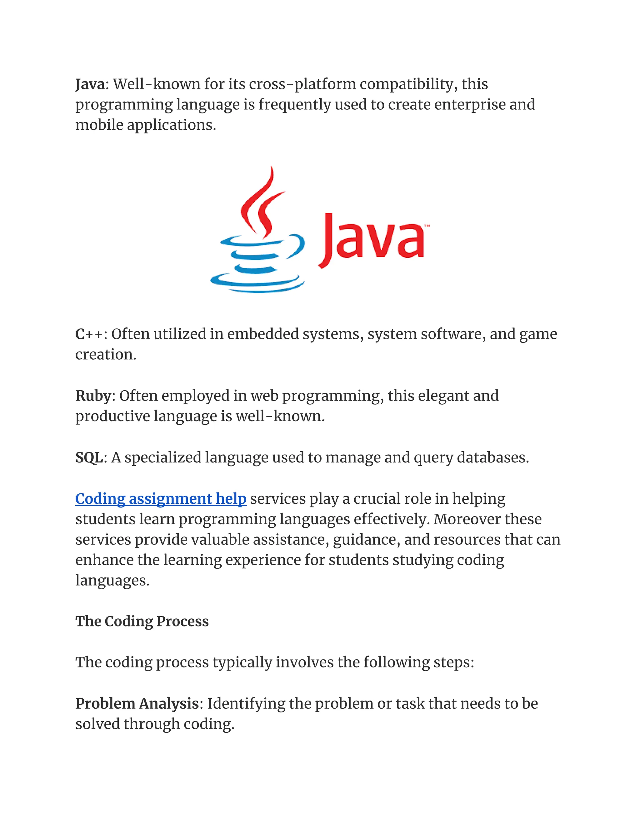Java: Well-known for its cross-platform compatibility, this
programming language is frequently used to create enterprise and
mobile applications.
C++: Often utilized in embedded systems, system software, and game
creation.
Ruby: Often employed in web programming, this elegant and
productive language is well-known.
SQL: A specialized language used to manage and query databases.
Coding assignment help services play a crucial role in helping
students learn programming languages effectively. Moreover these
services provide valuable assistance, guidance, and resources that can
enhance the learning experience for students studying coding
languages.
The Coding Process
The coding process typically involves the following steps:
Problem Analysis: Identifying the problem or task that needs to be
solved through coding.
 