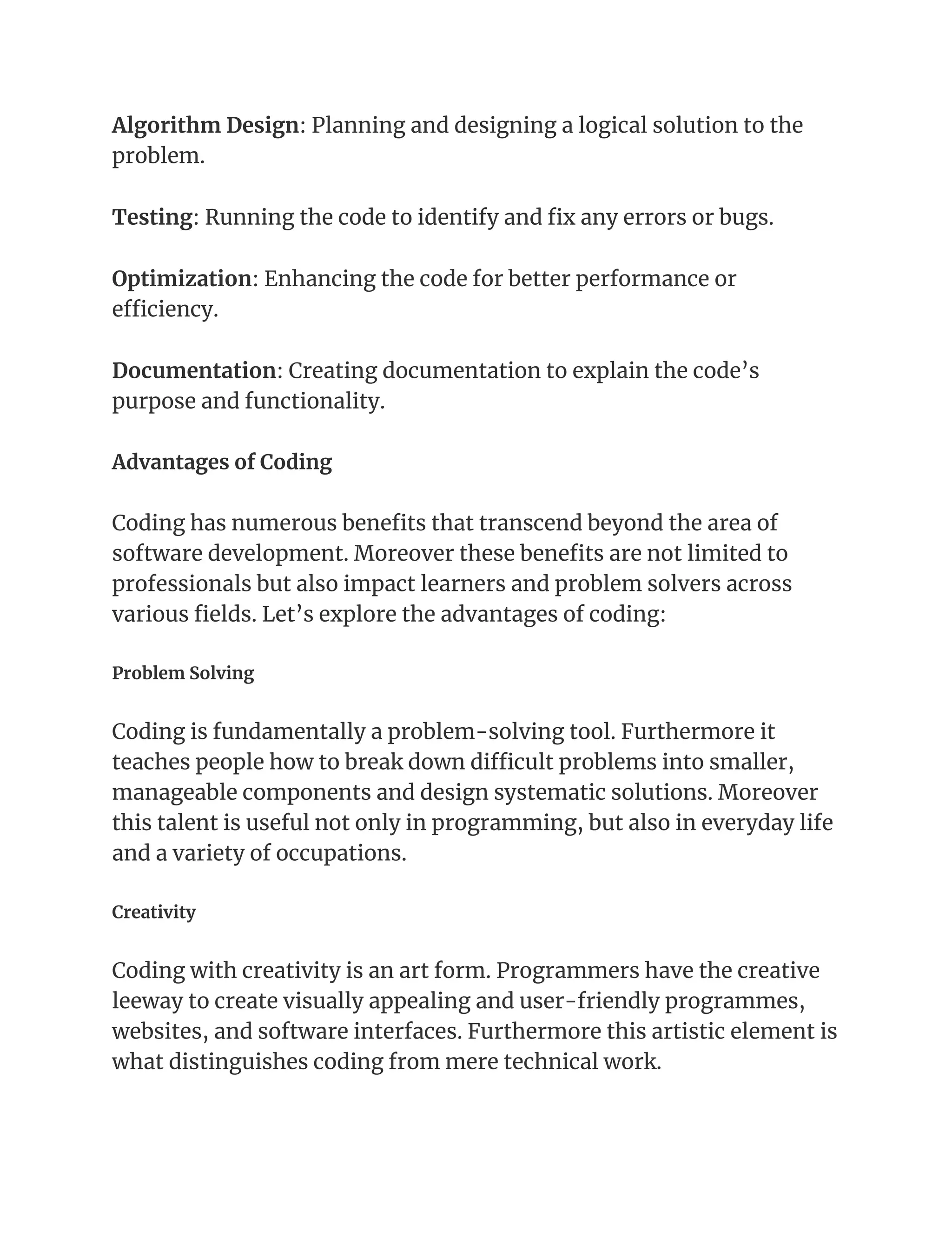 Algorithm Design: Planning and designing a logical solution to the
problem.
Testing: Running the code to identify and fix any errors or bugs.
Optimization: Enhancing the code for better performance or
efficiency.
Documentation: Creating documentation to explain the code’s
purpose and functionality.
Advantages of Coding
Coding has numerous benefits that transcend beyond the area of
software development. Moreover these benefits are not limited to
professionals but also impact learners and problem solvers across
various fields. Let’s explore the advantages of coding:
Problem Solving
Coding is fundamentally a problem-solving tool. Furthermore it
teaches people how to break down difficult problems into smaller,
manageable components and design systematic solutions. Moreover
this talent is useful not only in programming, but also in everyday life
and a variety of occupations.
Creativity
Coding with creativity is an art form. Programmers have the creative
leeway to create visually appealing and user-friendly programmes,
websites, and software interfaces. Furthermore this artistic element is
what distinguishes coding from mere technical work.
 