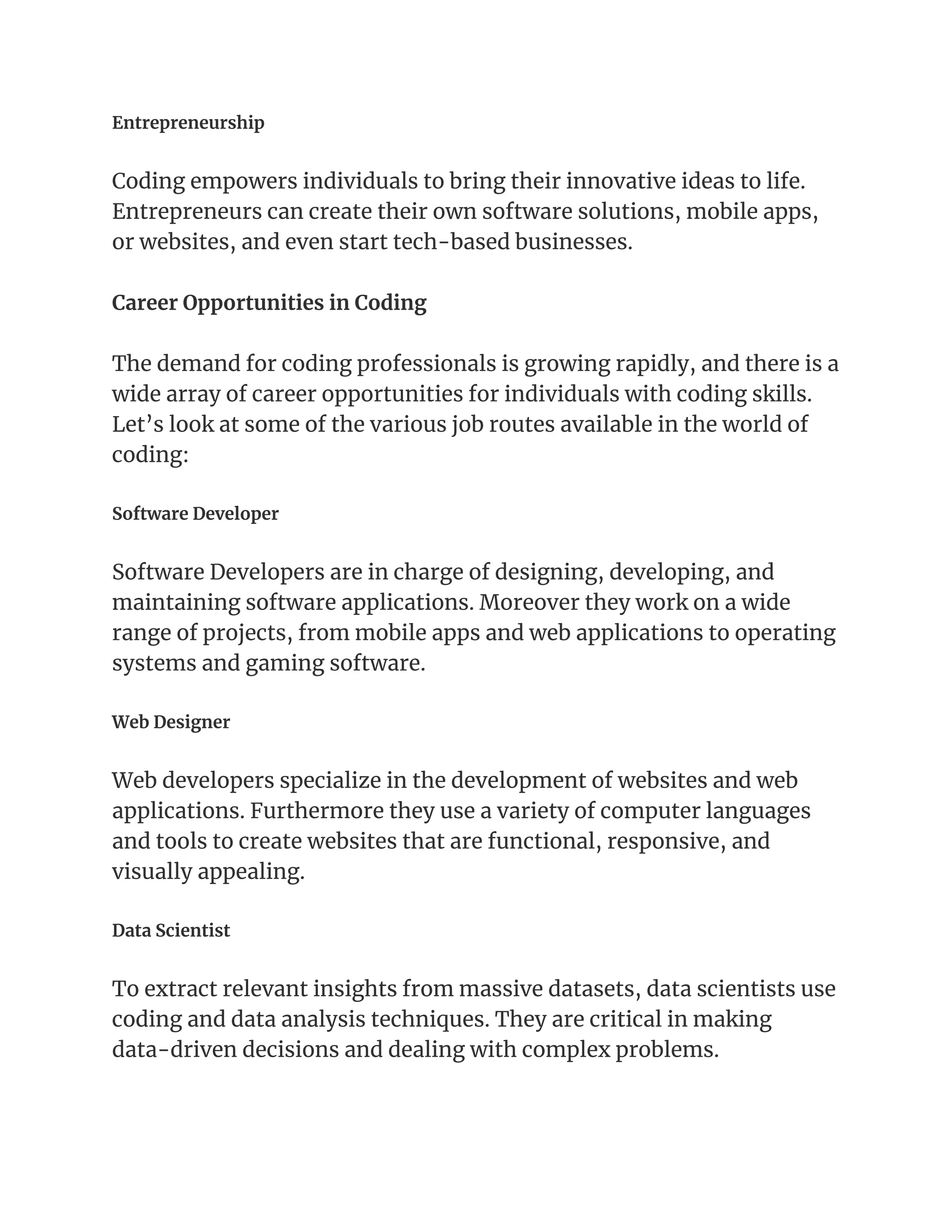 Entrepreneurship
Coding empowers individuals to bring their innovative ideas to life.
Entrepreneurs can create their own software solutions, mobile apps,
or websites, and even start tech-based businesses.
Career Opportunities in Coding
The demand for coding professionals is growing rapidly, and there is a
wide array of career opportunities for individuals with coding skills.
Let’s look at some of the various job routes available in the world of
coding:
Software Developer
Software Developers are in charge of designing, developing, and
maintaining software applications. Moreover they work on a wide
range of projects, from mobile apps and web applications to operating
systems and gaming software.
Web Designer
Web developers specialize in the development of websites and web
applications. Furthermore they use a variety of computer languages
and tools to create websites that are functional, responsive, and
visually appealing.
Data Scientist
To extract relevant insights from massive datasets, data scientists use
coding and data analysis techniques. They are critical in making
data-driven decisions and dealing with complex problems.
 