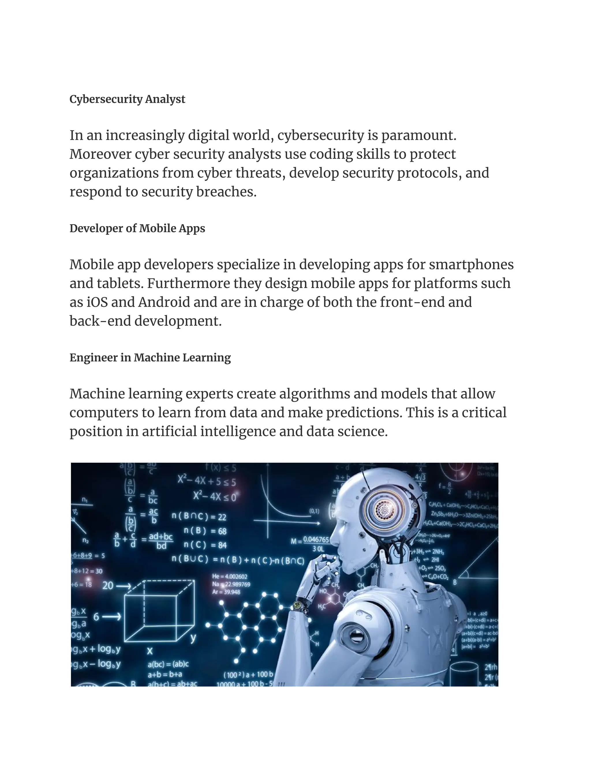 Cybersecurity Analyst
In an increasingly digital world, cybersecurity is paramount.
Moreover cyber security analysts use coding skills to protect
organizations from cyber threats, develop security protocols, and
respond to security breaches.
Developer of Mobile Apps
Mobile app developers specialize in developing apps for smartphones
and tablets. Furthermore they design mobile apps for platforms such
as iOS and Android and are in charge of both the front-end and
back-end development.
Engineer in Machine Learning
Machine learning experts create algorithms and models that allow
computers to learn from data and make predictions. This is a critical
position in artificial intelligence and data science.
 