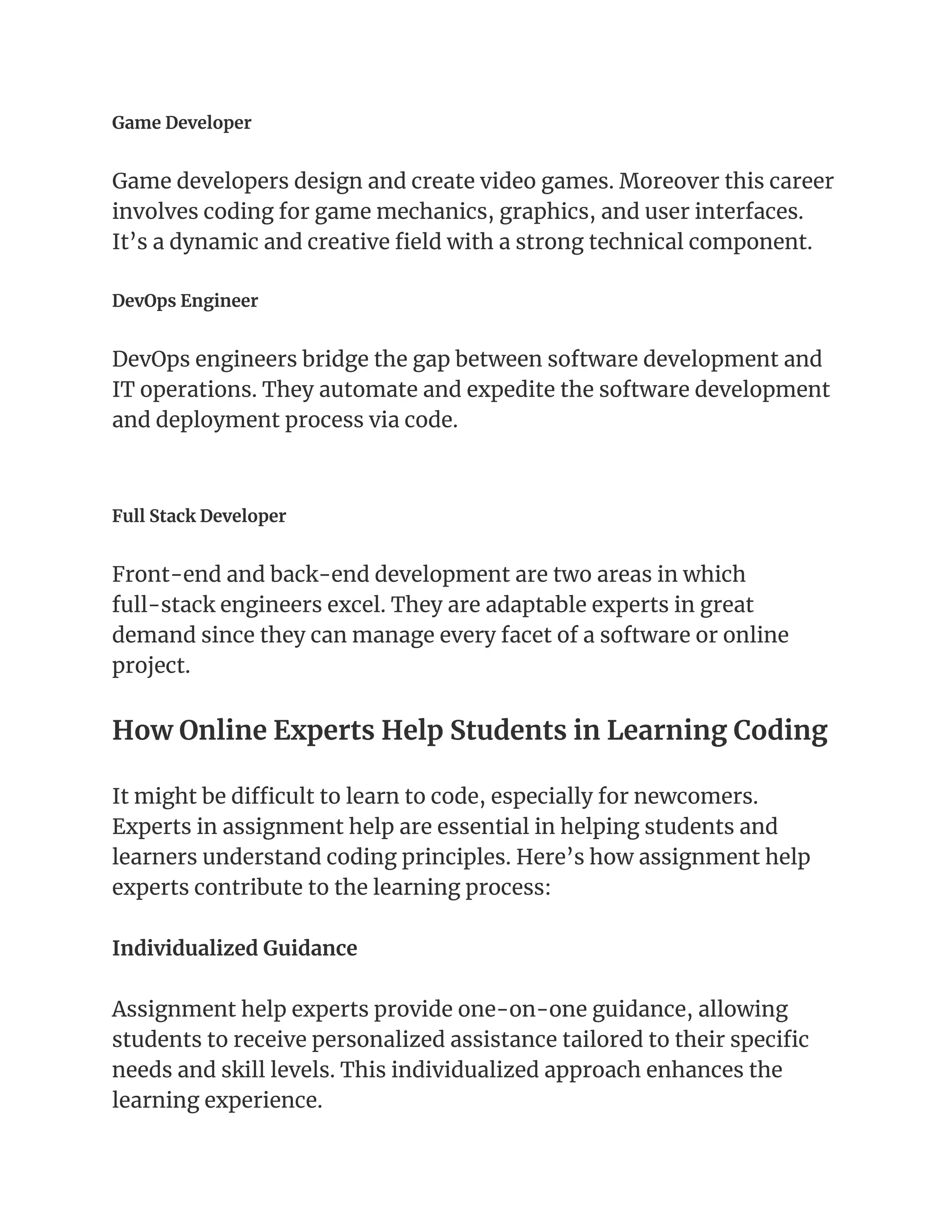 Game Developer
Game developers design and create video games. Moreover this career
involves coding for game mechanics, graphics, and user interfaces.
It’s a dynamic and creative field with a strong technical component.
DevOps Engineer
DevOps engineers bridge the gap between software development and
IT operations. They automate and expedite the software development
and deployment process via code.
Full Stack Developer
Front-end and back-end development are two areas in which
full-stack engineers excel. They are adaptable experts in great
demand since they can manage every facet of a software or online
project.
How Online Experts Help Students in Learning Coding
It might be difficult to learn to code, especially for newcomers.
Experts in assignment help are essential in helping students and
learners understand coding principles. Here’s how assignment help
experts contribute to the learning process:
Individualized Guidance
Assignment help experts provide one-on-one guidance, allowing
students to receive personalized assistance tailored to their specific
needs and skill levels. This individualized approach enhances the
learning experience.
 
