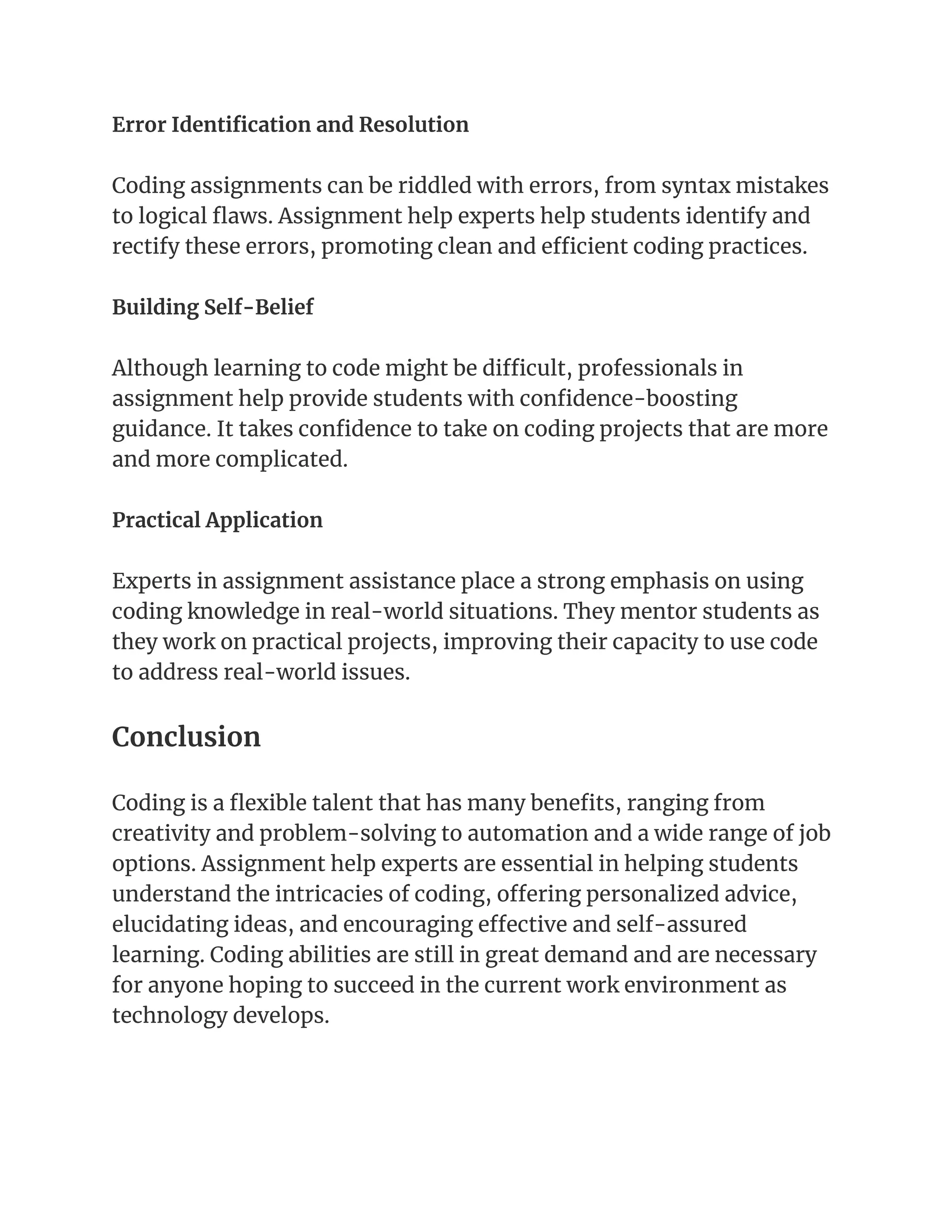 Error Identification and Resolution
Coding assignments can be riddled with errors, from syntax mistakes
to logical flaws. Assignment help experts help students identify and
rectify these errors, promoting clean and efficient coding practices.
Building Self-Belief
Although learning to code might be difficult, professionals in
assignment help provide students with confidence-boosting
guidance. It takes confidence to take on coding projects that are more
and more complicated.
Practical Application
Experts in assignment assistance place a strong emphasis on using
coding knowledge in real-world situations. They mentor students as
they work on practical projects, improving their capacity to use code
to address real-world issues.
Conclusion
Coding is a flexible talent that has many benefits, ranging from
creativity and problem-solving to automation and a wide range of job
options. Assignment help experts are essential in helping students
understand the intricacies of coding, offering personalized advice,
elucidating ideas, and encouraging effective and self-assured
learning. Coding abilities are still in great demand and are necessary
for anyone hoping to succeed in the current work environment as
technology develops.
 