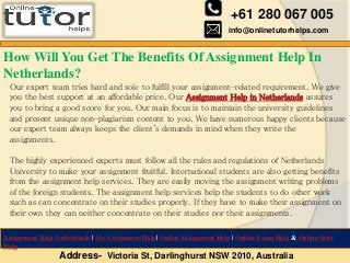 +61 280 067 005
info@onlinetutorhelps.com
Address- Victoria St, Darlinghurst NSW 2010, Australia
Assignment Help Netherlands | My Assignment Help| Online Assignment Help | Online Exam Help & Online Quiz
Help
How Will You Get The Benefits Of Assignment Help In
Netherlands?
Our expert team tries hard and sole to fulfill your assignment-related requirement. We give
you the best support at an affordable price. Our Assignment Help in Netherlands assures
you to bring a good score for you. Our main focus is to maintain the university guidelines
and present unique non-plagiarism content to you. We have numerous happy clients because
our expert team always keeps the client's demands in mind when they write the
assignments.
The highly experienced experts must follow all the rules and regulations of Netherlands
University to make your assignment fruitful. International students are also getting benefits
from the assignment help services. They are easily moving the assignment writing problems
of the foreign students. The assignment help services help the students to do other work
such as can concentrate on their studies properly. If they have to make their assignment on
their own they can neither concentrate on their studies nor their assignments.
 