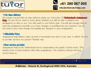 +61 280 067 005
info@onlinetutorhelps.com
Address- Victoria St, Darlinghurst NSW 2010, Australia
Assignment Help Netherlands | My Assignment Help| Online Assignment Help | Online Exam Help & Online Quiz
Help
On-time delivery
We ensure you provide on-time delivery under our University Of Netherlands Assignment
Help. So you do not need to worry about whether you will be able to submit your
assignment on time or not. You will reach to you before time. You will get enough time to
read the assignment and talk to us if any changes or modifications are required. You do
not need to pay extra charges for making any changes to your assignments.
Affordable Price
Assignment help Miami comes up with a reasonable rate that is very easy to afford. We try
to provide services in a pocket-friendly way.
Best service provider
Assignment help in the Netherlands never compromises the quality of their work. This
website tries to help students with their assignments. The students will get the best
service from us.
 