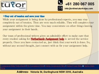 +61 280 067 005
info@onlinetutorhelps.com
Address- Victoria St, Darlinghurst NSW 2010, Australia
Assignment Help Netherlands | My Assignment Help| Online Assignment Help | Online Exam Help & Online Quiz
Help
Stay out of tension and save your time
While your assignment is being done by professional experts, you may stay
completely out of tension. They are very much reliable. They will complete your
assignment within the given time. You may concentrate on other things leaving
your assignment in their hands.
Our team of professional writers gives an admirable effort to make sure that
every student asking for Netherlands Assignment help is served the service
properly. Once you have contacted us, just think that your work is done. So,
without any second thought, just connect with us for your assignment help.
 