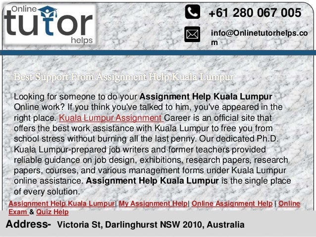 info@Onlinetutorhelps.co
m
+61 280 067 005
Address- Victoria St, Darlinghurst NSW 2010, Australia
Assignment Help Kuala Lumpur| My Assignment Help| Online Assignment Help | Online
Exam & Quiz Help
Looking for someone to do your Assignment Help Kuala Lumpur
Online work? If you think you've talked to him, you've appeared in the
right place. Kuala Lumpur Assignment Career is an official site that
offers the best work assistance with Kuala Lumpur to free you from
school stress without burning all the last penny. Our dedicated Ph.D.
Kuala Lumpur-prepared job writers and former teachers provided
reliable guidance on job design, exhibitions, research papers, research
papers, courses, and various management forms under Kuala Lumpur
online assistance. Assignment Help Kuala Lumpur is the single place
of every solution.
 
