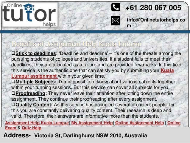 info@Onlinetutorhelps.co
m
+61 280 067 005
Address- Victoria St, Darlinghurst NSW 2010, Australia
Assignment Help Kuala Lumpur| My Assignment Help| Online Assignment Help | Online
Exam & Quiz Help
Stick to deadlines: ‘Deadline and deadline' – it’s one of the threats among the
pursuing students of colleges and universities. If a student fails to meet their
deadlines, they are allocated as a failure and are provided low marks. In this field,
this service is the authentic one that can satisfy you by submitting your Kuala
Lumpur assignment within your given time.
Multiple Subjects: It’s not possible to know about various subjects together
within your running sessions. But this service can cover all subjects for you.
Proofreading: They never leave their attention after jotting down the entire
assignment. They continue their proofreading after every assignment.
Quality Content: As this service has occupied several proficient people, for
this you are constantly delivering quality content. Their research is deep and
valid. Therefore, their answers are informative more than the students.
 