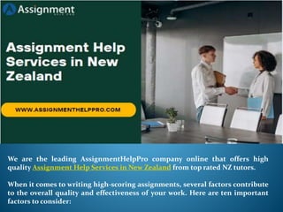 We are the leading AssignmentHelpPro company online that offers high
quality Assignment Help Services in New Zealand from top rated NZ tutors.
When it comes to writing high-scoring assignments, several factors contribute
to the overall quality and effectiveness of your work. Here are ten important
factors to consider:
 