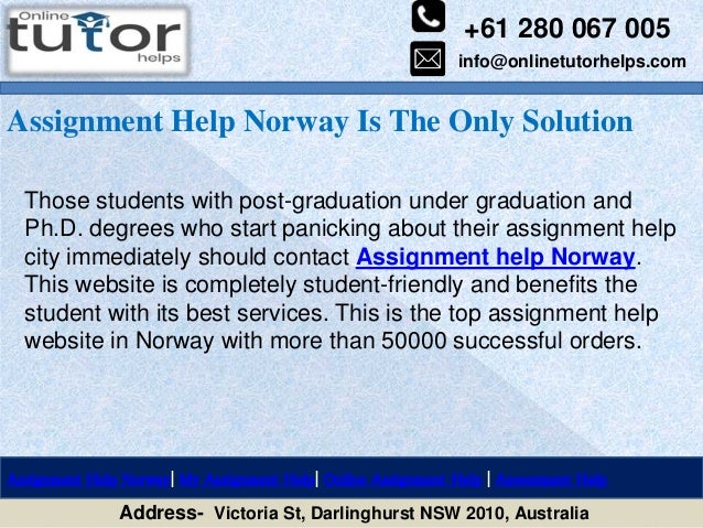 +61 280 067 005
info@onlinetutorhelps.com
Address- Victoria St, Darlinghurst NSW 2010, Australia
Assignment Help Norway Is The Only Solution
Assignment Help Norway| My Assignment Help| Online Assignment Help | Assessment Help
Those students with post-graduation under graduation and
Ph.D. degrees who start panicking about their assignment help
city immediately should contact Assignment help Norway.
This website is completely student-friendly and benefits the
student with its best services. This is the top assignment help
website in Norway with more than 50000 successful orders.
 