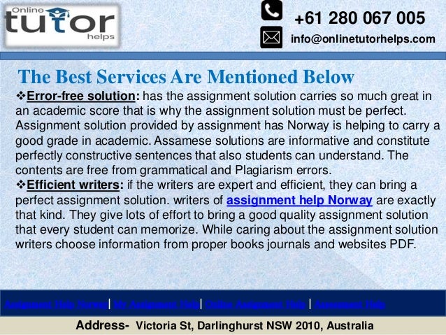 +61 280 067 005
info@onlinetutorhelps.com
Address- Victoria St, Darlinghurst NSW 2010, Australia
The Best Services Are Mentioned Below
Assignment Help Norway| My Assignment Help| Online Assignment Help | Assessment Help
Error-free solution: has the assignment solution carries so much great in
an academic score that is why the assignment solution must be perfect.
Assignment solution provided by assignment has Norway is helping to carry a
good grade in academic. Assamese solutions are informative and constitute
perfectly constructive sentences that also students can understand. The
contents are free from grammatical and Plagiarism errors.
Efficient writers: if the writers are expert and efficient, they can bring a
perfect assignment solution. writers of assignment help Norway are exactly
that kind. They give lots of effort to bring a good quality assignment solution
that every student can memorize. While caring about the assignment solution
writers choose information from proper books journals and websites PDF.
 