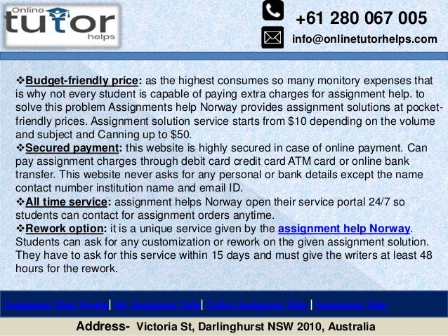 +61 280 067 005
info@onlinetutorhelps.com
Address- Victoria St, Darlinghurst NSW 2010, Australia
Assignment Help Norway| My Assignment Help| Online Assignment Help | Assessment Help
Budget-friendly price: as the highest consumes so many monitory expenses that
is why not every student is capable of paying extra charges for assignment help. to
solve this problem Assignments help Norway provides assignment solutions at pocket-
friendly prices. Assignment solution service starts from $10 depending on the volume
and subject and Canning up to $50.
Secured payment: this website is highly secured in case of online payment. Can
pay assignment charges through debit card credit card ATM card or online bank
transfer. This website never asks for any personal or bank details except the name
contact number institution name and email ID.
All time service: assignment helps Norway open their service portal 24/7 so
students can contact for assignment orders anytime.
Rework option: it is a unique service given by the assignment help Norway.
Students can ask for any customization or rework on the given assignment solution.
They have to ask for this service within 15 days and must give the writers at least 48
hours for the rework.
 