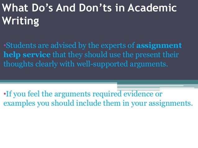 What Do’s And Don’ts in Academic
Writing
•Students are advised by the experts of assignment
help service that they should use the present their
thoughts clearly with well-supported arguments.
•If you feel the arguments required evidence or
examples you should include them in your assignments.
 