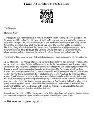 Theme Of Surrealism In The Simpsons
The Simpsons
Hurricane Neddy
The Simpsons is an American situation comedy created by Matt Groening. The first episode of The
Simpsons aired December 17, 1989. An exciting 24 million people tune in to watch The Simpsons
each week. On April 19th, 1987 after the shorts of The Simpsons were shown on The Tracy Ullman
Shown they developed it into a half hour prime time show. The episode I will be focusing on is
Hurricane Neddy which focuses on the character Ned Flanders as his family goes through a rough
time with his house being destroyed. The Simpsons uses several methods such as surrealism,
characterisation and satire to engage the audience by adding humour and furthering the plot.
The creators of this show use many different elements such ... Show more content on Helpwriting.net
...
At the beginning of the episode when people are warned that there will be a hurricane, everyone turns
on each other by stealing, fighting and breaking things, for their own personal wealth, not worrying
about anyone else, the creators of the show purposefully exaggerate, this is in reference to what would
happen in anarchy, or post apocalyptic events, movies such as, The Purge, Mad Max 2 and I am
Legend cover this topic in more depth. Later in the episode, Ned Flanders asks, why did the hurricane
destroy only my house, I donate to 8 different churches and follow everything the bible says. This is
making fun of how much he heavily relies on the several churches to bring him security and wealth,
this pokes fun at the people in society think that giving to a church or several different churches will
grant them safety or wealth. Another satirical moment was in Ned Flanders flashback to when he was
young, when his parents couldn t control him, because they didn t believe in rules, they went to a
doctor and told him, we ve tried nothing and we re all out of ideas. The creators of the show are
making fun of the parents that don t discipline their kids.
In conclusion the creators of The Simpsons use many different methods such as satire, characterisation
and surrealism. Surrealism creates unrealistic elements that could not happen in real
... Get more on HelpWriting.net ...
 