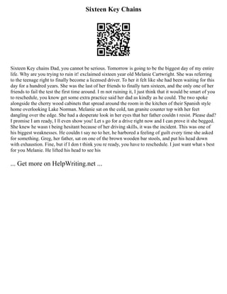 Sixteen Key Chains
Sixteen Key chains Dad, you cannot be serious. Tomorrow is going to be the biggest day of my entire
life. Why are you trying to ruin it! exclaimed sixteen year old Melanie Cartwright. She was referring
to the teenage right to finally become a licensed driver. To her it felt like she had been waiting for this
day for a hundred years. She was the last of her friends to finally turn sixteen, and the only one of her
friends to fail the test the first time around. I m not ruining it, I just think that it would be smart of you
to reschedule, you know get some extra practice said her dad as kindly as he could. The two spoke
alongside the cherry wood cabinets that spread around the room in the kitchen of their Spanish style
home overlooking Lake Norman. Melanie sat on the cold, tan granite counter top with her feet
dangling over the edge. She had a desperate look in her eyes that her father couldn t resist. Please dad?
I promise I am ready, I ll even show you! Let s go for a drive right now and I can prove it she begged.
She knew he wasn t being hesitant because of her driving skills, it was the incident. This was one of
his biggest weaknesses. He couldn t say no to her, he harbored a feeling of guilt every time she asked
for something. Greg, her father, sat on one of the brown wooden bar stools, and put his head down
with exhaustion. Fine, but if I don t think you re ready, you have to reschedule. I just want what s best
for you Melanie. He lifted his head to see his
... Get more on HelpWriting.net ...
 