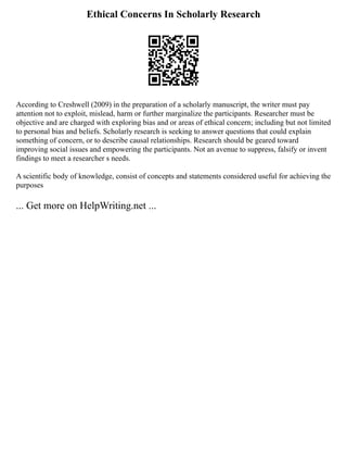 Ethical Concerns In Scholarly Research
According to Creshwell (2009) in the preparation of a scholarly manuscript, the writer must pay
attention not to exploit, mislead, harm or further marginalize the participants. Researcher must be
objective and are charged with exploring bias and or areas of ethical concern; including but not limited
to personal bias and beliefs. Scholarly research is seeking to answer questions that could explain
something of concern, or to describe causal relationships. Research should be geared toward
improving social issues and empowering the participants. Not an avenue to suppress, falsify or invent
findings to meet a researcher s needs.
A scientific body of knowledge, consist of concepts and statements considered useful for achieving the
purposes
... Get more on HelpWriting.net ...
 