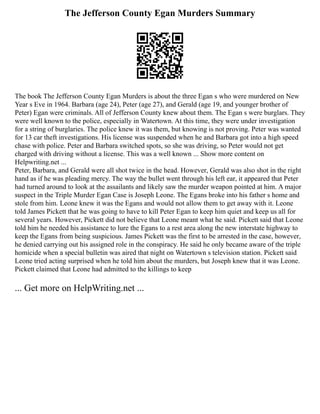 The Jefferson County Egan Murders Summary
The book The Jefferson County Egan Murders is about the three Egan s who were murdered on New
Year s Eve in 1964. Barbara (age 24), Peter (age 27), and Gerald (age 19, and younger brother of
Peter) Egan were criminals. All of Jefferson County knew about them. The Egan s were burglars. They
were well known to the police, especially in Watertown. At this time, they were under investigation
for a string of burglaries. The police knew it was them, but knowing is not proving. Peter was wanted
for 13 car theft investigations. His license was suspended when he and Barbara got into a high speed
chase with police. Peter and Barbara switched spots, so she was driving, so Peter would not get
charged with driving without a license. This was a well known ... Show more content on
Helpwriting.net ...
Peter, Barbara, and Gerald were all shot twice in the head. However, Gerald was also shot in the right
hand as if he was pleading mercy. The way the bullet went through his left ear, it appeared that Peter
had turned around to look at the assailants and likely saw the murder weapon pointed at him. A major
suspect in the Triple Murder Egan Case is Joseph Leone. The Egans broke into his father s home and
stole from him. Leone knew it was the Egans and would not allow them to get away with it. Leone
told James Pickett that he was going to have to kill Peter Egan to keep him quiet and keep us all for
several years. However, Pickett did not believe that Leone meant what he said. Pickett said that Leone
told him he needed his assistance to lure the Egans to a rest area along the new interstate highway to
keep the Egans from being suspicious. James Pickett was the first to be arrested in the case, however,
he denied carrying out his assigned role in the conspiracy. He said he only became aware of the triple
homicide when a special bulletin was aired that night on Watertown s television station. Pickett said
Leone tried acting surprised when he told him about the murders, but Joseph knew that it was Leone.
Pickett claimed that Leone had admitted to the killings to keep
... Get more on HelpWriting.net ...
 