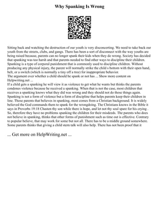 Why Spanking Is Wrong
Sitting back and watching the destruction of our youth is very disconcerting. We need to take back our
youth from the streets, clubs, and gangs. There has been a sort of disconnect with the way youths are
being raised because, parents can no longer spank their kids when they do wrong. Society has decided
that spanking was too harsh and that parents needed to find other ways to discipline their children.
Spanking is a type of corporal punishment that is commonly used to discipline children. Without
producing any physical injury, the parent will normally strike the child s bottom with their open hand,
belt, or a switch (which is normally a tiny off a tree) for inappropriate behavior.
The argument over whether a child should be spank or not has ... Show more content on
Helpwriting.net ...
If a child gets a spanking he will view it as violence to get what he wants but thinks the parents
condones violence because he received a spanking. When that is not the case, most children that
receives a spanking knows what they did was wrong and they should not do those things again.
Spanking is not a form of violence but a form of discipline that helps parents keep their children in
line. Those parents that believes in spanking, most comes from a Christian background. It is widely
believed the God commands them to spank for the wrongdoing. The Christians knows in the Bible it
says in Proverbs 19:18 Chasten thy son while there is hope, and let not thy soul spare for his crying .
So, therefore they have no problems spanking the children for their misdeeds. The parents who does
not believe in spanking, thinks that other forms of punishment such as time out is effective. Contrary
to popular believe, that may work for some but not all. There has to be a middle ground somewhere.
Some parents thinks that giving a child stern talk will also help. There has not been proof that it
... Get more on HelpWriting.net ...
 