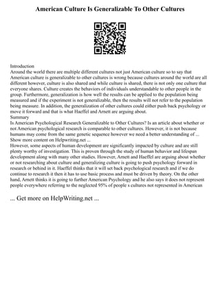 American Culture Is Generalizable To Other Cultures
Introduction
Around the world there are multiple different cultures not just American culture so to say that
American culture is generalizable to other cultures is wrong because cultures around the world are all
different however, culture is also shared and while culture is shared, there is not only one culture that
everyone shares. Culture creates the behaviors of individuals understandable to other people in the
group. Furthermore, generalization is how well the results can be applied to the population being
measured and if the experiment is not generalizable, then the results will not refer to the population
being measure. In addition, the generalization of other cultures could either push back psychology or
move it forward and that is what Haeffel and Arnett are arguing about.
Summary
Is American Psychological Research Generalizable to Other Cultures? Is an article about whether or
not American psychological research is comparable to other cultures. However, it is not because
humans may come from the same genetic sequence however we need a better understanding of ...
Show more content on Helpwriting.net ...
However, some aspects of human development are significantly impacted by culture and are still
plenty worthy of investigation. This is proven through the study of human behavior and lifespan
development along with many other studies. However, Arnett and Haeffel are arguing about whether
or not researching about culture and generalizing culture is going to push psychology forward in
research or behind in it. Haeffel thinks that it will set back psychological research and if we do
continue to research it then it has to use basic process and must be driven by theory. On the other
hand, Arnett thinks it is going to further American Psychology and he also says it does not represent
people everywhere referring to the neglected 95% of people s cultures not represented in American
... Get more on HelpWriting.net ...
 