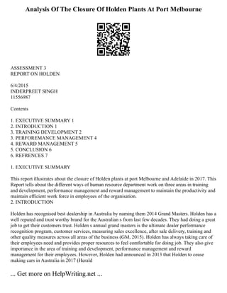 Analysis Of The Closure Of Holden Plants At Port Melbourne
ASSESSMENT 3
REPORT ON HOLDEN
6/4/2015
INDERPREET SINGH
11556987
Contents
1. EXECUTIVE SUMMARY 1
2. INTRODUCTION 1
3. TRAINING DEVELOPMENT 2
3. PERFOREMANCE MANAGEMENT 4
4. REWARD MANAGEMENT 5
5. CONCLUSION 6
6. REFRENCES 7
1. EXECUTIVE SUMMARY
This report illustrates about the closure of Holden plants at port Melbourne and Adelaide in 2017. This
Report tells about the different ways of human resource department work on three areas in training
and development, performance management and reward management to maintain the productivity and
maintain efficient work force in employees of the organisation.
2. INTRODUCTION
Holden has recognised best dealership in Australia by naming them 2014 Grand Masters. Holden has a
well reputed and trust worthy brand for the Australian s from last few decades. They had doing a great
job to get their customers trust. Holden s annual grand masters is the ultimate dealer performance
recognition program, customer services, measuring sales excellence, after sale delivery, training and
other quality measures across all areas of the business (GM, 2015). Holden has always taking care of
their employees need and provides proper resources to feel comfortable for doing job. They also give
importance in the area of training and development, performance management and reward
management for their employees. However, Holden had announced in 2013 that Holden to cease
making cars in Australia in 2017 (Herald
... Get more on HelpWriting.net ...
 