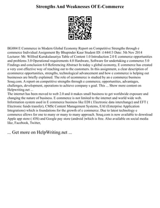 Strengths And Weaknesses Of E-Commerce
BG004 E Commerce in Modern Global Economy Report on Competitive Strengths through e
commerce Individual Assignment By Bhupinder Kaur Student ID: i144413 Date: 5th Nov 2014
Lecturer: Mr. Wilfred Kurukulasuriya Table of Content 1.0 Introduction 2.0 E commerce opportunities
and problems 3.0 Operational requirements 4.0 Hardware, Software for undertaking e commerce 5.0
Findings and conclusion 6.0 Referencing Abstract In today s global economy, E commerce has created
a very cost effective way of reaching out to the customers. In this assignment, a clear description of
ecommerce opportunities, strengths, technological advancement and how e commerce is helping out
businesses are briefly explained. The role of ecommerce is studied by an e commerce business
Souq.com. A report on competitive strengths through e commerce, opportunities, advantages,
challenges, development, operations to achieve company s goal. This ... Show more content on
Helpwriting.net ...
The internet has been moved to web 2.0 and it makes small business to get worldwide exposure and
changing the nature of business. E commerce is not limited to the internet and world wide web.
Information system used in E commerce business like EDI ( Electronic data interchange) and EFT (
Electronic funds transfer), CMS( Content Management Systems, EAI (Enterprise Application
Integrations) which is foundations for the growth of e commerce. Due to latest technology e
commerce allows for one to many or many to many approach. Souq.com is now available to download
Apple app store ( iOS) and Google pay store (android )which is free. Also available on social media
like, Facebook, Twitter,
... Get more on HelpWriting.net ...
 