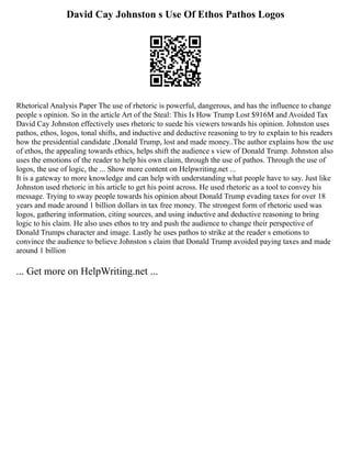 David Cay Johnston s Use Of Ethos Pathos Logos
Rhetorical Analysis Paper The use of rhetoric is powerful, dangerous, and has the influence to change
people s opinion. So in the article Art of the Steal: This Is How Trump Lost $916M and Avoided Tax
David Cay Johnston effectively uses rhetoric to suede his viewers towards his opinion. Johnston uses
pathos, ethos, logos, tonal shifts, and inductive and deductive reasoning to try to explain to his readers
how the presidential candidate ,Donald Trump, lost and made money..The author explains how the use
of ethos, the appealing towards ethics, helps shift the audience s view of Donald Trump. Johnston also
uses the emotions of the reader to help his own claim, through the use of pathos. Through the use of
logos, the use of logic, the ... Show more content on Helpwriting.net ...
It is a gateway to more knowledge and can help with understanding what people have to say. Just like
Johnston used rhetoric in his article to get his point across. He used rhetoric as a tool to convey his
message. Trying to sway people towards his opinion about Donald Trump evading taxes for over 18
years and made around 1 billion dollars in tax free money. The strongest form of rhetoric used was
logos, gathering information, citing sources, and using inductive and deductive reasoning to bring
logic to his claim. He also uses ethos to try and push the audience to change their perspective of
Donald Trumps character and image. Lastly he uses pathos to strike at the reader s emotions to
convince the audience to believe Johnston s claim that Donald Trump avoided paying taxes and made
around 1 billion
... Get more on HelpWriting.net ...
 