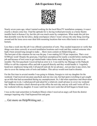 Job Experience Essay
Nearly seven years ago, when I started working for the local DirecTV installation company, it wasn t
exactly a dream come true. I had the aptitude for it, having worked previously as a home theatre
installer back in Kansas City, but this job was much easier by comparison. What made this job less
than desirable were the hot attics, damp crawlspaces where I wasn t always the only thing crawling
around and the loose eaves near ideal dish mounting locations that were often home to swarms of
hornets.
Less than a week into the job I was offered a promotion of sorts. They needed inspectors to verify that
things were done correctly at several installation locations each week and they wanted someone who
hadn t been around long enough to make ... Show more content on Helpwriting.net ...
The best part of this situation for me was the pay. I was making $12.50 per inspection. That s over
$1500 per week! Despite the great pay, I had been unemployed for nearly a month before starting this
job and because of tool costs to get started hadn t taken home much during my first week as an
installer. The first paycheck I received had an error in it. I was told by my Manager at the Paducah
Office to call the corporate office and talk to payroll directly and they would handle it. I regularly
heard new employees being told, Call payroll and ask for an advance , not just due to pay errors, but
also to cover the startup costs of tools and ladders. This advice would soon lead to disaster.
For the first time in several months I was going to Atlanta, Georgia to visit my daughter for the
weekend. I had received one puny paycheck and one nice one, but had spent everything to get caught
up on bills that had accumulated during my unemployment. So, I did what experience and observation
had taught me to do, I called payroll and asked for a relatively small advance to cover my weekend
trip. Without incident a check showed up at the office the next day and my wife and I were off for a
fun weekend with my daughter. It wasn t until late the next week that all hell began to break loose.
I was on the road somewhere in Southern Illinois when I received an angry call from the district
manager inquiring why I had bypassed him and gone
... Get more on HelpWriting.net ...
 
