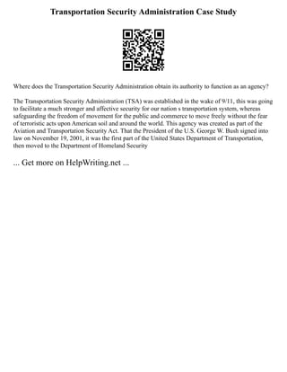 Transportation Security Administration Case Study
Where does the Transportation Security Administration obtain its authority to function as an agency?
The Transportation Security Administration (TSA) was established in the wake of 9/11, this was going
to facilitate a much stronger and affective security for our nation s transportation system, whereas
safeguarding the freedom of movement for the public and commerce to move freely without the fear
of terroristic acts upon American soil and around the world. This agency was created as part of the
Aviation and Transportation Security Act. That the President of the U.S. George W. Bush signed into
law on November 19, 2001, it was the first part of the United States Department of Transportation,
then moved to the Department of Homeland Security
... Get more on HelpWriting.net ...
 