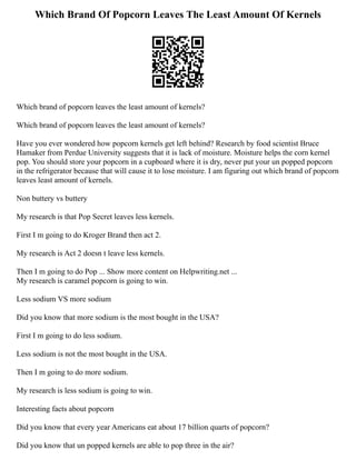 Which Brand Of Popcorn Leaves The Least Amount Of Kernels
Which brand of popcorn leaves the least amount of kernels?
Which brand of popcorn leaves the least amount of kernels?
Have you ever wondered how popcorn kernels get left behind? Research by food scientist Bruce
Hamaker from Perdue University suggests that it is lack of moisture. Moisture helps the corn kernel
pop. You should store your popcorn in a cupboard where it is dry, never put your un popped popcorn
in the refrigerator because that will cause it to lose moisture. I am figuring out which brand of popcorn
leaves least amount of kernels.
Non buttery vs buttery
My research is that Pop Secret leaves less kernels.
First I m going to do Kroger Brand then act 2.
My research is Act 2 doesn t leave less kernels.
Then I m going to do Pop ... Show more content on Helpwriting.net ...
My research is caramel popcorn is going to win.
Less sodium VS more sodium
Did you know that more sodium is the most bought in the USA?
First I m going to do less sodium.
Less sodium is not the most bought in the USA.
Then I m going to do more sodium.
My research is less sodium is going to win.
Interesting facts about popcorn
Did you know that every year Americans eat about 17 billion quarts of popcorn?
Did you know that un popped kernels are able to pop three in the air?
 