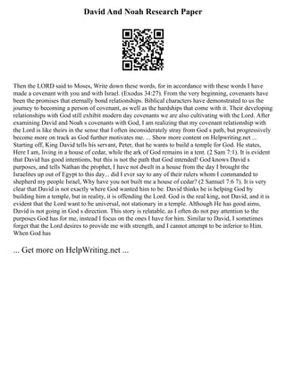 David And Noah Research Paper
Then the LORD said to Moses, Write down these words, for in accordance with these words I have
made a covenant with you and with Israel. (Exodus 34:27). From the very beginning, covenants have
been the promises that eternally bond relationships. Biblical characters have demonstrated to us the
journey to becoming a person of covenant, as well as the hardships that come with it. Their developing
relationships with God still exhibit modern day covenants we are also cultivating with the Lord. After
examining David and Noah s covenants with God, I am realizing that my covenant relationship with
the Lord is like theirs in the sense that I often inconsiderately stray from God s path, but progressively
become more on track as God further motivates me. ... Show more content on Helpwriting.net ...
Starting off, King David tells his servant, Peter, that he wants to build a temple for God. He states,
Here I am, living in a house of cedar, while the ark of God remains in a tent. (2 Sam 7:1). It is evident
that David has good intentions, but this is not the path that God intended! God knows David s
purposes, and tells Nathan the prophet, I have not dwelt in a house from the day I brought the
Israelites up out of Egypt to this day... did I ever say to any of their rulers whom I commanded to
shepherd my people Israel, Why have you not built me a house of cedar? (2 Samuel 7:6 7). It is very
clear that David is not exactly where God wanted him to be. David thinks he is helping God by
building him a temple, but in reality, it is offending the Lord. God is the real king, not David, and it is
evident that the Lord want to be universal, not stationary in a temple. Although He has good aims,
David is not going in God s direction. This story is relatable, as I often do not pay attention to the
purposes God has for me, instead I focus on the ones I have for him. Similar to David, I sometimes
forget that the Lord desires to provide me with strength, and I cannot attempt to be inferior to Him.
When God has
... Get more on HelpWriting.net ...
 