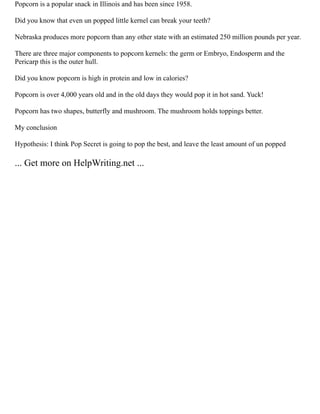 Popcorn is a popular snack in Illinois and has been since 1958.
Did you know that even un popped little kernel can break your teeth?
Nebraska produces more popcorn than any other state with an estimated 250 million pounds per year.
There are three major components to popcorn kernels: the germ or Embryo, Endosperm and the
Pericarp this is the outer hull.
Did you know popcorn is high in protein and low in calories?
Popcorn is over 4,000 years old and in the old days they would pop it in hot sand. Yuck!
Popcorn has two shapes, butterfly and mushroom. The mushroom holds toppings better.
My conclusion
Hypothesis: I think Pop Secret is going to pop the best, and leave the least amount of un popped
... Get more on HelpWriting.net ...
 