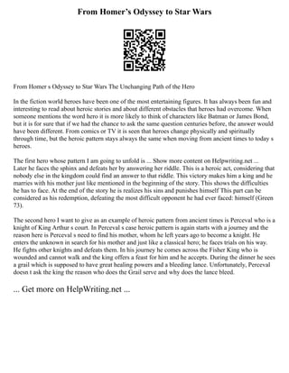 From Homer’s Odyssey to Star Wars
From Homer s Odyssey to Star Wars The Unchanging Path of the Hero
In the fiction world heroes have been one of the most entertaining figures. It has always been fun and
interesting to read about heroic stories and about different obstacles that heroes had overcome. When
someone mentions the word hero it is more likely to think of characters like Batman or James Bond,
but it is for sure that if we had the chance to ask the same question centuries before, the answer would
have been different. From comics or TV it is seen that heroes change physically and spiritually
through time, but the heroic pattern stays always the same when moving from ancient times to today s
heroes.
The first hero whose pattern I am going to unfold is ... Show more content on Helpwriting.net ...
Later he faces the sphinx and defeats her by answering her riddle. This is a heroic act, considering that
nobody else in the kingdom could find an answer to that riddle. This victory makes him a king and he
marries with his mother just like mentioned in the beginning of the story. This shows the difficulties
he has to face. At the end of the story he is realizes his sins and punishes himself This part can be
considered as his redemption, defeating the most difficult opponent he had ever faced: himself (Green
73).
The second hero I want to give as an example of heroic pattern from ancient times is Perceval who is a
knight of King Arthur s court. In Perceval s case heroic pattern is again starts with a journey and the
reason here is Perceval s need to find his mother, whom he left years ago to become a knight. He
enters the unknown in search for his mother and just like a classical hero; he faces trials on his way.
He fights other knights and defeats them. In his journey he comes across the Fisher King who is
wounded and cannot walk and the king offers a feast for him and he accepts. During the dinner he sees
a grail which is supposed to have great healing powers and a bleeding lance. Unfortunately, Perceval
doesn t ask the king the reason who does the Grail serve and why does the lance bleed.
... Get more on HelpWriting.net ...
 