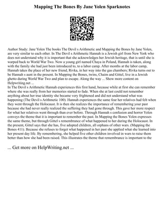 Mapping The Bones By Jane Yolen Sparknotes
Author Study: Jane Yolen The books The Devil s Arithmetic and Mapping the Bones by Jane Yolen,
are very similar to each other. In The Devil s Arithmetic Hannah is a Jewish girl from New York who
does not understand why it is important that she acknowledges her Jewish heritage, that is until she is
warped back to World War Two. Now a young girl named Chaya in Poland, Hannah is taken, along
with the family she had just been introduced to, to a labor camp. After months at the labor camp,
Hannah takes the place of her new friend, Rivka, in her way into the gas chambers; Rivka turns out to
be Hannah s aunt in the present. In Mapping the Bones, twins, Chaim and Gittel, live in a Jewish
ghetto during World War Two and plan to escape. Along the way ... Show more content on
Helpwriting.net ...
In The Devil s Arithmetic Hannah experiences this first hand, because while at first she can remember
where she was really from her memories started to fade. When she at last could not remember
anything about her true identity she became very frightened and did not understand what was
happening (The Devil s Arithmetic 100). Hannah experiences the same fear her relatives had felt when
they went through the Holocaust. It is then she realizes the importance of remembering your past
because she had never really realized the suffering they had gone through. This gave her more respect
for what her relatives went through than ever before. Through Hannah s confusion and horror Yolen
conveys the theme that it is important to remember the past. In Mapping the Bones Yolen expresses
the same theme, but through Gittel s remembrance of what happened to her during the Holocaust. In
the present, Gittel says that she has, five adopted children, all orphans of other wars. (Mapping the
Bones 411). Because she refuses to forget what happened in her past she applied what she learned into
her present day life. By remembering, she helped five other children involved in wars to raise them
better than how she had been raised. This illustrates the theme that remembrance is important to the
... Get more on HelpWriting.net ...
 