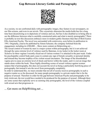 Gap Between Literary Gothic and Pornography
As a society, we are confronted daily with pornographic images, they feature in our newspapers, on
our film screens, and even in our novels. This voyeuristic obsession the media holds has for a long
time been desensitizing us to depictions of violence and sex, but has it also disabled us in being able to
see the difference between what is carefully constructed satire and what is merely pornography? There
is probably no text this discussion embraces more in modern gothic literature than that of Brett Easton
Ellis American Psycho. The novel was surrounded with controversy, ecen before its publication in
1991. Originally, cited to be published by Simon Schuster, the company forfeited from the
engagement, including its £300,000 ... Show more content on Helpwriting.net ...
The sexual control of women by men is a major system within pornography, but it is not achieved
through the same extreme level of violence used by Bateman, in my locker in the locker room at
Xclusive lie three vaginas I recently sliced out of various women I ve attacked in the past week. Under
his psychopathic control body parts cease to contain any sign of female sexuality or personal identity
and instead they become trophies of his violent sexual encounters. The image of the disembodied
vagina acts to cause an extreme level of shock and horror within the reader, and it is not an image that
stands alone within the book. These highly disturbing scenes of sexual violence against women
surpass that of pornography, this does not account the novel as being a particularly horrifying piece of
pornography, but instead it sets the novel from pornography completely.
In order to understand this, we must consider that not all of society receives pornography in such a
negative matter as so far discussed, for many people pornography is a private matter that is for the
purpose of arousal. Therefore in order for the gap between American Psycho and pornography to be
truly irrelevant, the text would have needed to be produced for the purpose of arousal. Although there
are some scenes that explicitly serve as seeming only pornographic, the level of the violence coupled
with sexual acts that progresses in
... Get more on HelpWriting.net ...
 