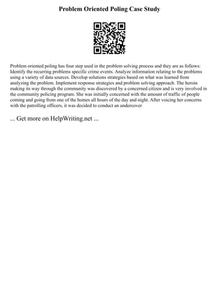 Problem Oriented Poling Case Study
Problem oriented poling has four step used in the problem solving process and they are as follows:
Identify the recurring problems specific crime events. Analyze information relating to the problems
using a variety of data sources. Develop solutions strategies based on what was learned from
analyzing the problem. Implement response strategies and problem solving approach. The heroin
making its way through the community was discovered by a concerned citizen and is very involved in
the community policing program. She was initially concerned with the amount of traffic of people
coming and going from one of the homes all hours of the day and night. After voicing her concerns
with the patrolling officers, it was decided to conduct an undercover
... Get more on HelpWriting.net ...
 