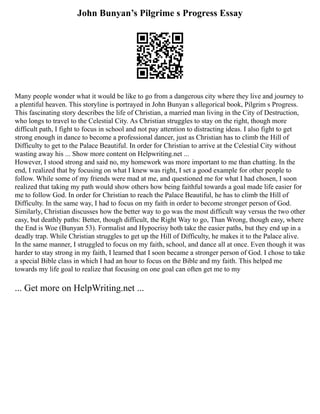 John Bunyan’s Pilgrime s Progress Essay
Many people wonder what it would be like to go from a dangerous city where they live and journey to
a plentiful heaven. This storyline is portrayed in John Bunyan s allegorical book, Pilgrim s Progress.
This fascinating story describes the life of Christian, a married man living in the City of Destruction,
who longs to travel to the Celestial City. As Christian struggles to stay on the right, though more
difficult path, I fight to focus in school and not pay attention to distracting ideas. I also fight to get
strong enough in dance to become a professional dancer, just as Christian has to climb the Hill of
Difficulty to get to the Palace Beautiful. In order for Christian to arrive at the Celestial City without
wasting away his ... Show more content on Helpwriting.net ...
However, I stood strong and said no, my homework was more important to me than chatting. In the
end, I realized that by focusing on what I knew was right, I set a good example for other people to
follow. While some of my friends were mad at me, and questioned me for what I had chosen, I soon
realized that taking my path would show others how being faithful towards a goal made life easier for
me to follow God. In order for Christian to reach the Palace Beautiful, he has to climb the Hill of
Difficulty. In the same way, I had to focus on my faith in order to become stronger person of God.
Similarly, Christian discusses how the better way to go was the most difficult way versus the two other
easy, but deathly paths: Better, though difficult, the Right Way to go, Than Wrong, though easy, where
the End is Woe (Bunyan 53). Formalist and Hypocrisy both take the easier paths, but they end up in a
deadly trap. While Christian struggles to get up the Hill of Difficulty, he makes it to the Palace alive.
In the same manner, I struggled to focus on my faith, school, and dance all at once. Even though it was
harder to stay strong in my faith, I learned that I soon became a stronger person of God. I chose to take
a special Bible class in which I had an hour to focus on the Bible and my faith. This helped me
towards my life goal to realize that focusing on one goal can often get me to my
... Get more on HelpWriting.net ...
 
