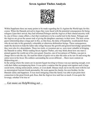 Seven Against Thebes Analysis
Within Suppliants there are many points to be made regarding the Us Against the World topic for this
course. When the Danaids arrived in Argos they were faced with the potential consequences for being
refugees.Upon their arrival, they had informed Pelasgos and the Argives of their shared ancestry with
Io, one of Zeus s many affairs, a fact that would prove to be a useful tool in the future. Pelasgos and
the Argives are given the unsure task of giving the daughters sanctuary in their town. The host versus
guest relationship plays a large part in this, so that Zeus, the deity of hospitality, would punish those
who do not take in the genuinely vulnerable or otherwise defenseless beings. These consequences
made the decision to help the ladies take refuge because the growth and general knowledge spread that
they were also Io s descendants. These two tools, or resources per se, were most valuable in bringing
the Danaids to safety. While reading Seven Against Thebes, one may think about how one man is
pinned against the world out of his own greed. Eteocles, one of two princes of Thebes, was put in
charge first to rule the city. He used his talent of quick wit to alter the rules as he saw fit and swing the
entire town in his favor. His soldiers surrounding the seven different ... Show more content on
Helpwriting.net ...
In the setting where the sisters are in ancient Egypt traveling to Greece was eye opening enough, even
with their father accompanying them. It was quite a surprise that the group went against such a large
social norm, risking enslavement, torture, or even death. Danaus stuck out to me the most with his not
so stereotypical Ancient Greek personality. He went against his family, his own brother, for the
Danaids safety and happiness. It was most intriguing when the family was able to pin point their
connection to the great Greek god, Zeus, that the Argives love and fear so much. It was quite the
leverage, whether it be true or
... Get more on HelpWriting.net ...
 
