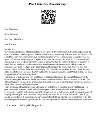 Pool Chemistry Research Paper
Pool Chemistry
Artin Kalantari
Due Date: 14/08/2014
Mrs. Josephs
Introduction
A swimming pool is one of the main factors for almost everyone in summer. Swimming pools can be
either built above or below ground and can be constructed from many different materials. However for
a pool to be safe to swim in, the water must maintain low levels of bacteria and viruses to avoid the
spread of diseases and pathogens. If a pool is not properly sanitised, then it will become unsafe and
unhygienic to use. If a pool were to be sanitised correctly, then the water will be kept at a correct pH
level. The pH levels of a pool are one of the most important elements when looking at how to
maintain a safe pool. It affects every other chemical balance in the pool water, however on a hot
summer day in Brisbane, how does the sunlight affect the chlorine levels of the pool? How does this
affect the pH levels? How does this UV light affect the equilibriums in a pool? What systems are there
in a pool? pH of the Swimming Pool
The sunlight in Brisbane is a very vital factor in pool equilibrium, as the sunlight breaks down the
chlorine in the pool. However this breakdown of chlorine is indirect. This occurs due to the fact that
different types of bacteria grow a lot quicker in heated up water. When this bacteria increases, more ...
Show more content on Helpwriting.net ...
There are many different molecules which can act as buffers. To maintain a desired pH range of a
pool, sodium bicarbonate can be added into the pool. Apart from sodium bicarbonate, sodium
hypochlorite (NaClO) and calcium hypochlorite can also act as buffers for a pool. However instead of
keeping a steady pH, these chemicals can gradually increase the pH levels. Acids salts (NaHSO_4)
can be used to lower it. In some pools, carbon dioxide is bubbled into the pool water to lower the pH
by altering the bicarbonate equilibrium. To shift this equilibrium, sodium carbonate is used to increase
... Get more on HelpWriting.net ...
 