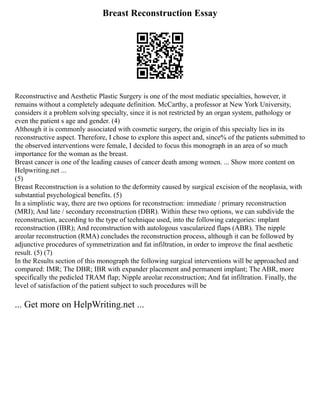 Breast Reconstruction Essay
Reconstructive and Aesthetic Plastic Surgery is one of the most mediatic specialties, however, it
remains without a completely adequate definition. McCarthy, a professor at New York University,
considers it a problem solving specialty, since it is not restricted by an organ system, pathology or
even the patient s age and gender. (4)
Although it is commonly associated with cosmetic surgery, the origin of this specialty lies in its
reconstructive aspect. Therefore, I chose to explore this aspect and, since% of the patients submitted to
the observed interventions were female, I decided to focus this monograph in an area of so much
importance for the woman as the breast.
Breast cancer is one of the leading causes of cancer death among women. ... Show more content on
Helpwriting.net ...
(5)
Breast Reconstruction is a solution to the deformity caused by surgical excision of the neoplasia, with
substantial psychological benefits. (5)
In a simplistic way, there are two options for reconstruction: immediate / primary reconstruction
(MRI); And late / secondary reconstruction (DBR). Within these two options, we can subdivide the
reconstruction, according to the type of technique used, into the following categories: implant
reconstruction (IBR); And reconstruction with autologous vascularized flaps (ABR). The nipple
areolar reconstruction (RMA) concludes the reconstruction process, although it can be followed by
adjunctive procedures of symmetrization and fat infiltration, in order to improve the final aesthetic
result. (5) (7)
In the Results section of this monograph the following surgical interventions will be approached and
compared: IMR; The DBR; IBR with expander placement and permanent implant; The ABR, more
specifically the pedicled TRAM flap; Nipple areolar reconstruction; And fat infiltration. Finally, the
level of satisfaction of the patient subject to such procedures will be
... Get more on HelpWriting.net ...
 