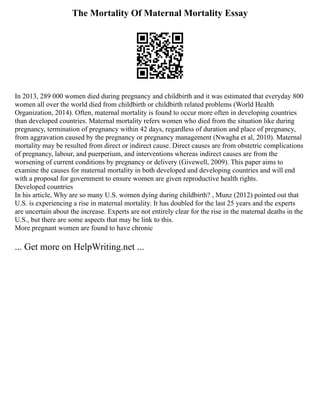 The Mortality Of Maternal Mortality Essay
In 2013, 289 000 women died during pregnancy and childbirth and it was estimated that everyday 800
women all over the world died from childbirth or childbirth related problems (World Health
Organization, 2014). Often, maternal mortality is found to occur more often in developing countries
than developed countries. Maternal mortality refers women who died from the situation like during
pregnancy, termination of pregnancy within 42 days, regardless of duration and place of pregnancy,
from aggravation caused by the pregnancy or pregnancy management (Nwagha et al, 2010). Maternal
mortality may be resulted from direct or indirect cause. Direct causes are from obstetric complications
of pregnancy, labour, and puerperium, and interventions whereas indirect causes are from the
worsening of current conditions by pregnancy or delivery (Givewell, 2009). This paper aims to
examine the causes for maternal mortality in both developed and developing countries and will end
with a proposal for government to ensure women are given reproductive health rights.
Developed countries
In his article, Why are so many U.S. women dying during childbirth? , Munz (2012) pointed out that
U.S. is experiencing a rise in maternal mortality. It has doubled for the last 25 years and the experts
are uncertain about the increase. Experts are not entirely clear for the rise in the maternal deaths in the
U.S., but there are some aspects that may be link to this.
More pregnant women are found to have chronic
... Get more on HelpWriting.net ...
 